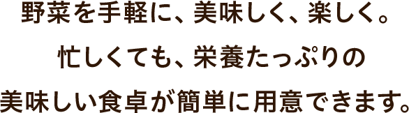 野菜を手軽に、美味しく、楽しく。忙しくても、栄養たっぷりの美味しい食卓が簡単に用意できます。