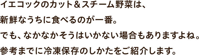 イエコックのカット＆スチーム野菜は、新鮮なうちに食べるのが一番。でも、なかなかそうはいかない場合もありますよね。参考までに冷凍保存のしかたをご紹介します。